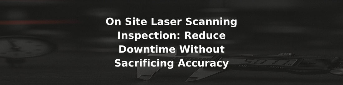 On Site Laser Scanning Inspection: Reduce Downtime Without Sacrificing Accuracy